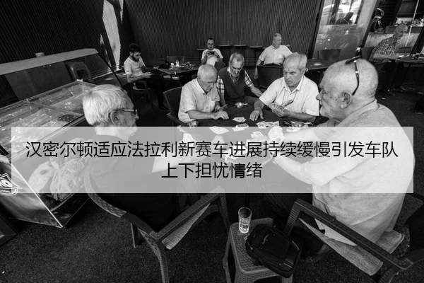 汉密尔顿适应法拉利新赛车进展持续缓慢引发车队上下担忧情绪